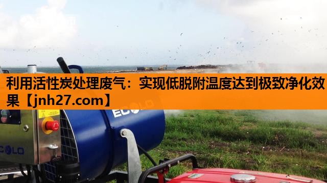 利用活性炭处理废气：实现低脱附温度达到极致净化效果