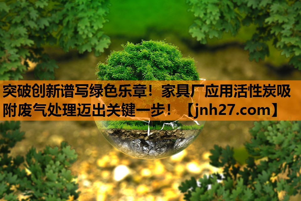 突破创新谱写绿色乐章！家具厂应用活性炭吸附废气处理迈出关键一步！