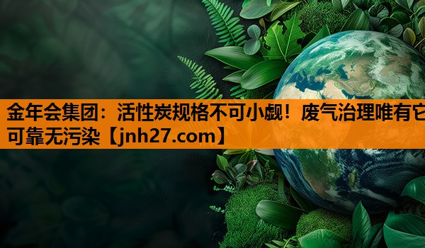 金年会集团：活性炭规格不可小觑！废气治理唯有它可靠无污染