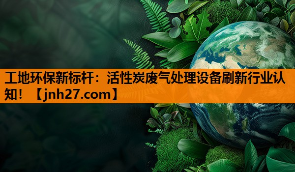 工地环保新标杆：活性炭废气处理设备刷新行业认知！