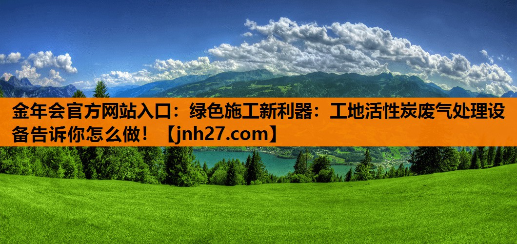金年会官方网站入口：绿色施工新利器：工地活性炭废气处理设备告诉你怎么做！