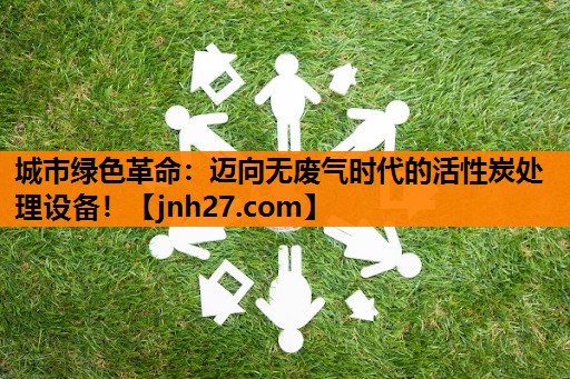 城市绿色革命：迈向无废气时代的活性炭处理设备！
