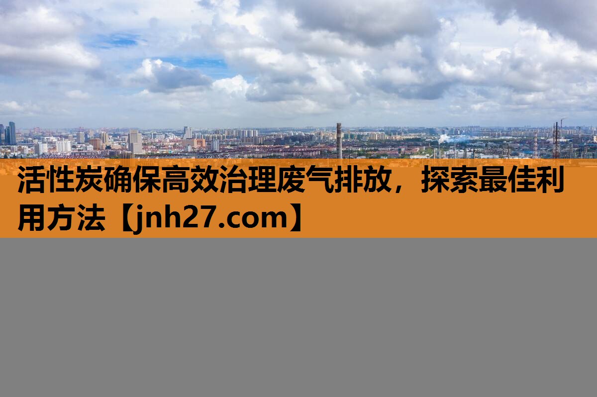 活性炭确保高效治理废气排放，探索最佳利用方法