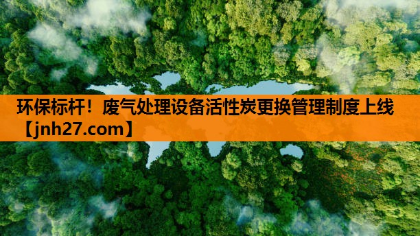 环保标杆！废气处理设备活性炭更换管理制度上线