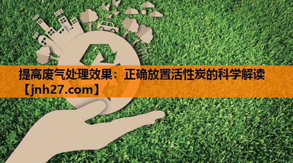 提高废气处理效果：正确放置活性炭的科学解读