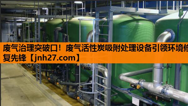 废气治理突破口！废气活性炭吸附处理设备引领环境修复先锋
