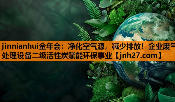 jinnianhui金年会：净化空气源，减少排放！企业废气处理设备二级活性炭赋能环保事业