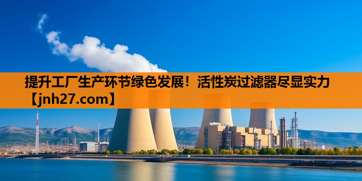 提升工厂生产环节绿色发展！活性炭过滤器尽显实力