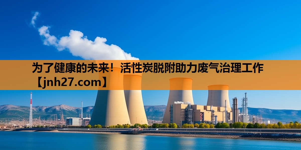 为了健康的未来！活性炭脱附助力废气治理工作