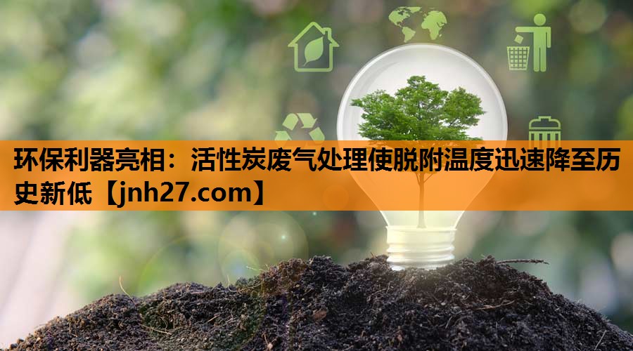 环保利器亮相：活性炭废气处理使脱附温度迅速降至历史新低