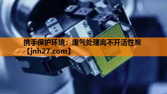 携手保护环境：废气处理离不开活性炭