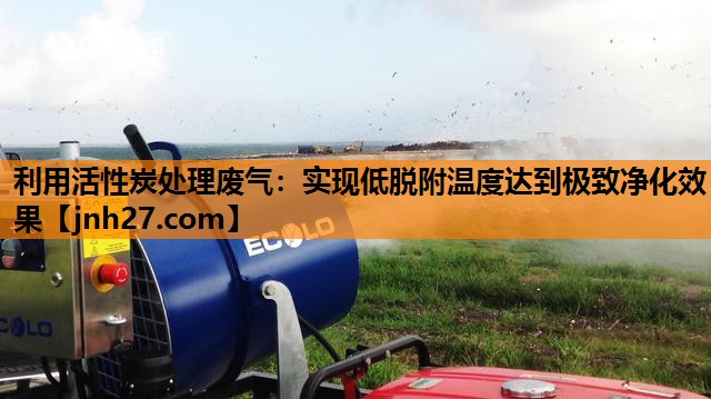 利用活性炭处理废气：实现低脱附温度达到极致净化效果