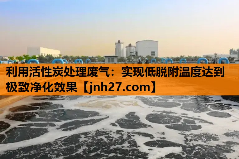 利用活性炭处理废气：实现低脱附温度达到极致净化效果