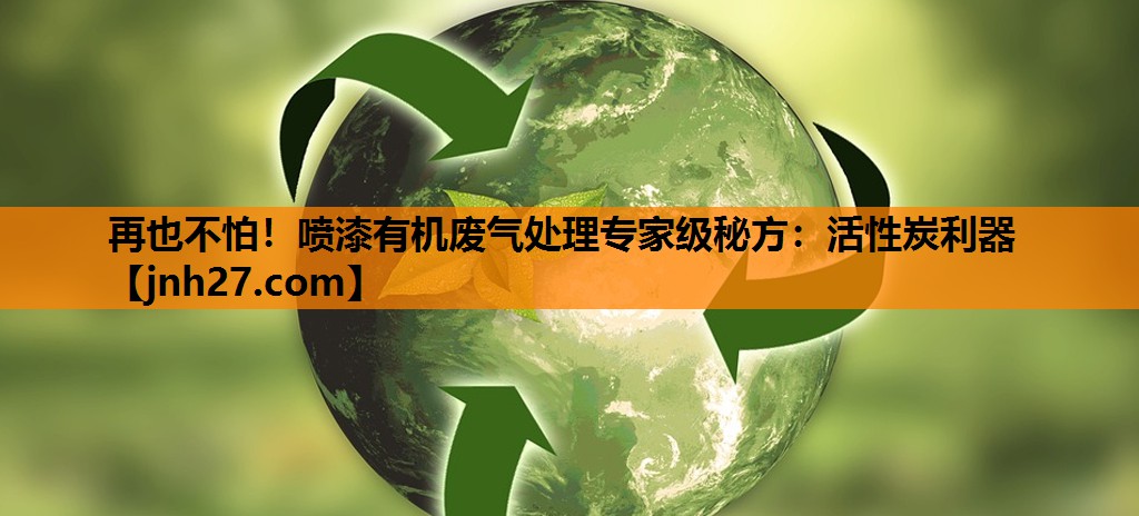 再也不怕！喷漆有机废气处理专家级秘方：活性炭利器