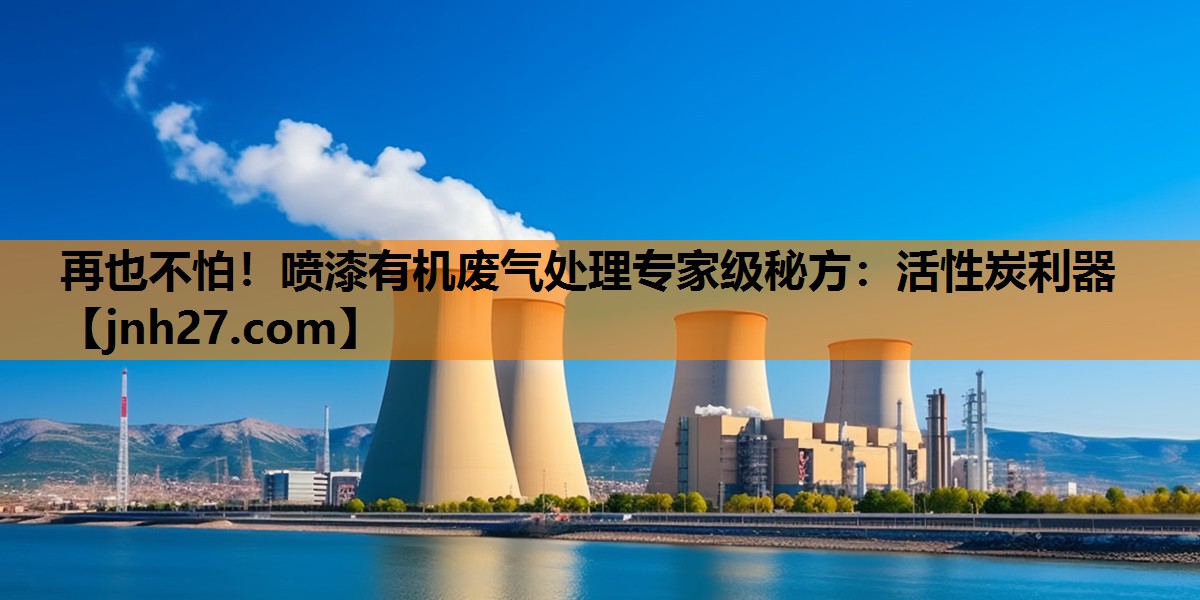 再也不怕！喷漆有机废气处理专家级秘方：活性炭利器