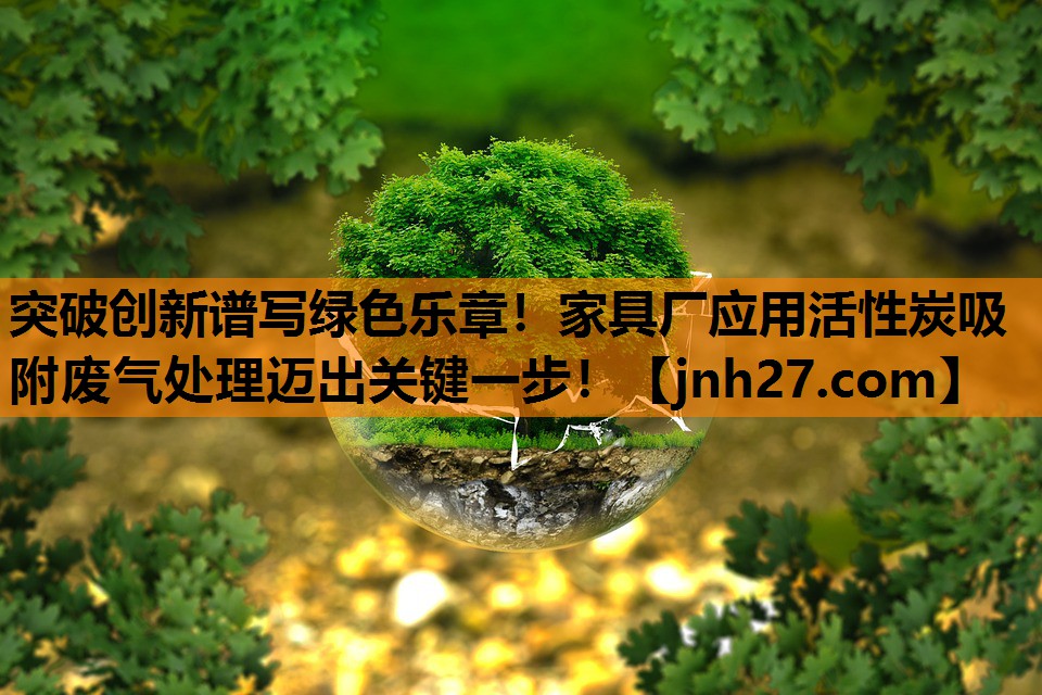 突破创新谱写绿色乐章！家具厂应用活性炭吸附废气处理迈出关键一步！