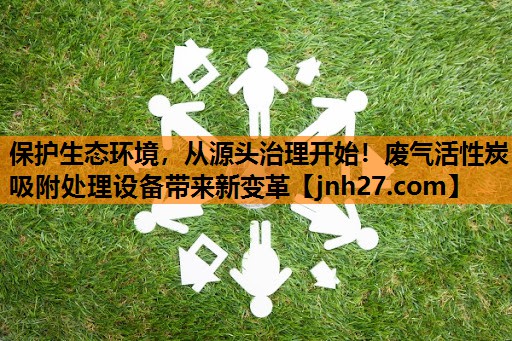 保护生态环境，从源头治理开始！废气活性炭吸附处理设备带来新变革