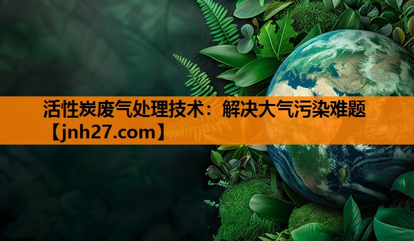 活性炭废气处理技术：解决大气污染难题