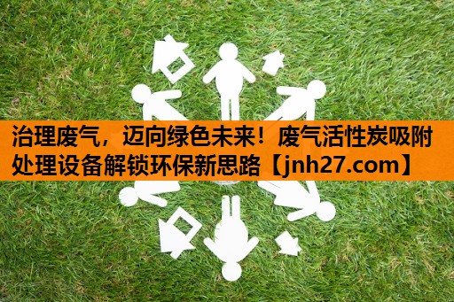 治理废气，迈向绿色未来！废气活性炭吸附处理设备解锁环保新思路