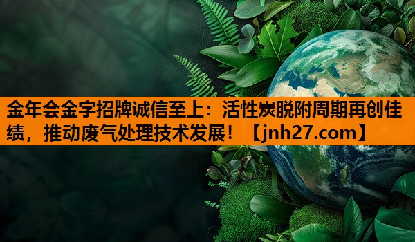 活性炭脱附周期再创佳绩，推动废气处理技术发展！