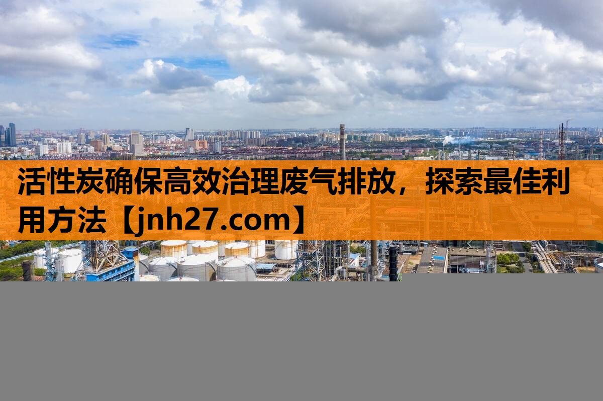 活性炭确保高效治理废气排放，探索最佳利用方法