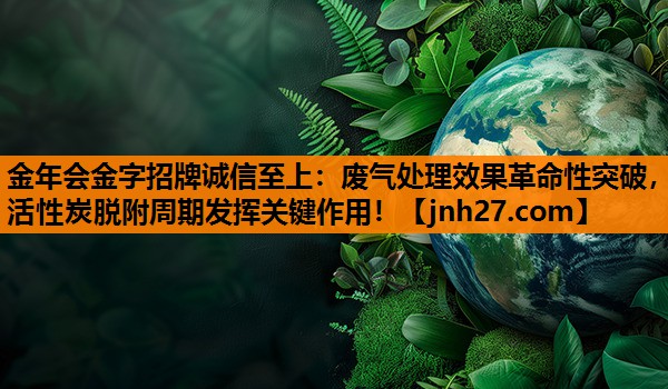 废气处理效果革命性突破，活性炭脱附周期发挥关键作用！