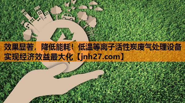 效果显著，降低能耗！低温等离子活性炭废气处理设备实现经济效益最大化