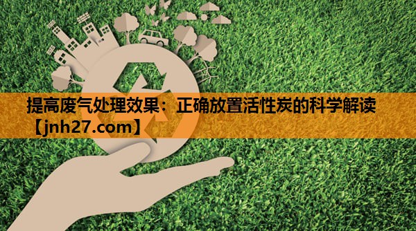 提高废气处理效果：正确放置活性炭的科学解读