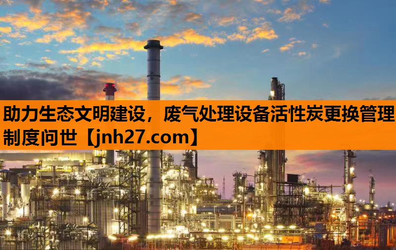 助力生态文明建设，废气处理设备活性炭更换管理制度问世