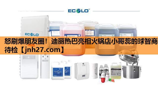 怒刷爆朋友圈！迪丽热巴亮相火锅店小哥蕊的球智商待检