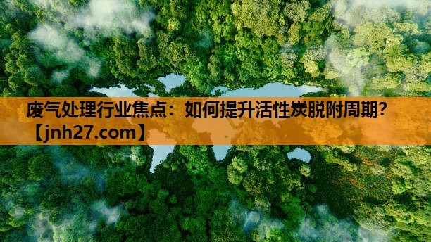 废气处理行业焦点：如何提升活性炭脱附周期？