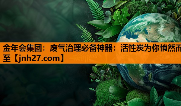 废气治理必备神器：活性炭为你悄然而至