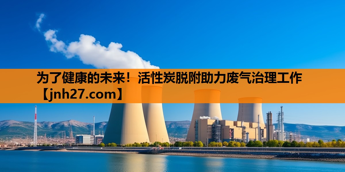为了健康的未来！活性炭脱附助力废气治理工作