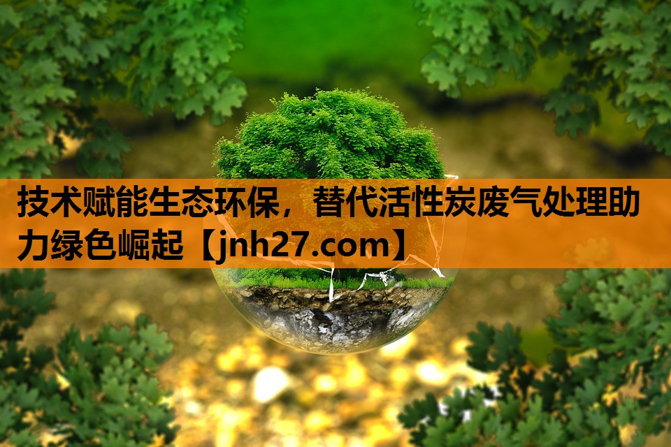 技术赋能生态环保，替代活性炭废气处理助力绿色崛起