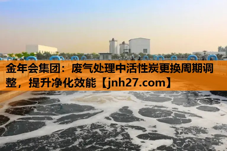 废气处理中活性炭更换周期调整，提升净化效能